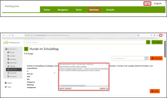 Zwei untereinanderstehende Screenshots vom Katalog Plus. Oben Auszug von oberer Katalog Plus Zeile. Oben rechts stehen die Funktionien 'Sprache', links daneben 'Login'. Login ist rot eingerahmt. Darunter Grüne Zeile mit 5 weiteren Funktionen. 4. Funktion von links 'Merkliste' ist rot eingerahmt. Zweiter Screenshot darunter Gesamtansicht von einem Benutzerkonto im Katalog Plus. Oben rechts in Symbolleiste stehen 4 Symbole. 3. Symbol ist der Zotero-Connector in Form eines Ordners. Symbol ist rot eingekreist. Mittig steht Medium 'Hunde im Schulalltag'. Popup-Fenster verdeckt Angaben des Mediums. Popup-Fenster mit Überschrift 'Erweiterung: (Zotero Connector) - Zotero Item Selector - Mozilla Firefox. Darunter steht Liste von Medien. Vor jedem Medium ist ein Kasten, der angehakt werden kann. Unten rechts steht Button 'Abbrechen' daneben noch einer 'ok'. Fenster ist rot eingerahmt.
